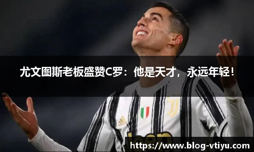 尤文图斯老板盛赞C罗：他是天才，永远年轻！