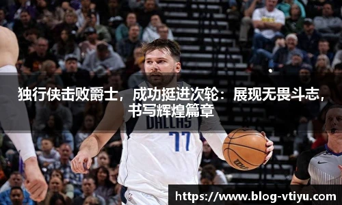 独行侠击败爵士，成功挺进次轮：展现无畏斗志，书写辉煌篇章