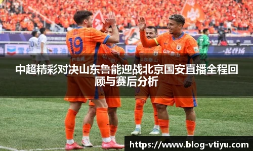 中超精彩对决山东鲁能迎战北京国安直播全程回顾与赛后分析