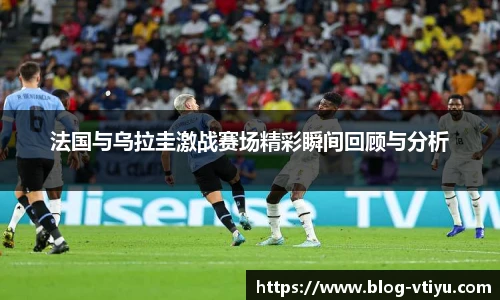 法国与乌拉圭激战赛场精彩瞬间回顾与分析